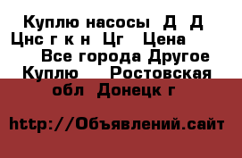 Куплю насосы 1Д, Д, Цнс(г,к,н) Цг › Цена ­ 10 000 - Все города Другое » Куплю   . Ростовская обл.,Донецк г.